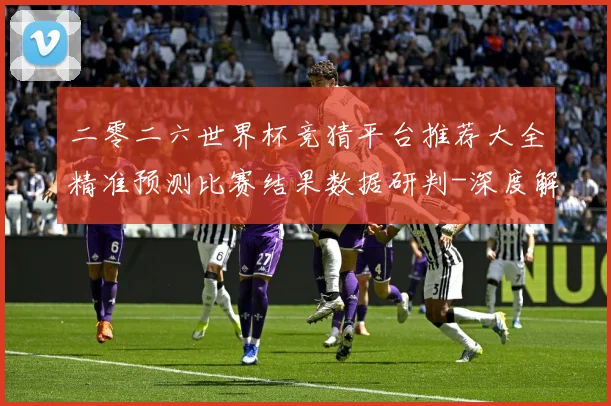 二零二六世界杯竞猜平台推荐大全精准预测比赛结果数据研判-深度解析