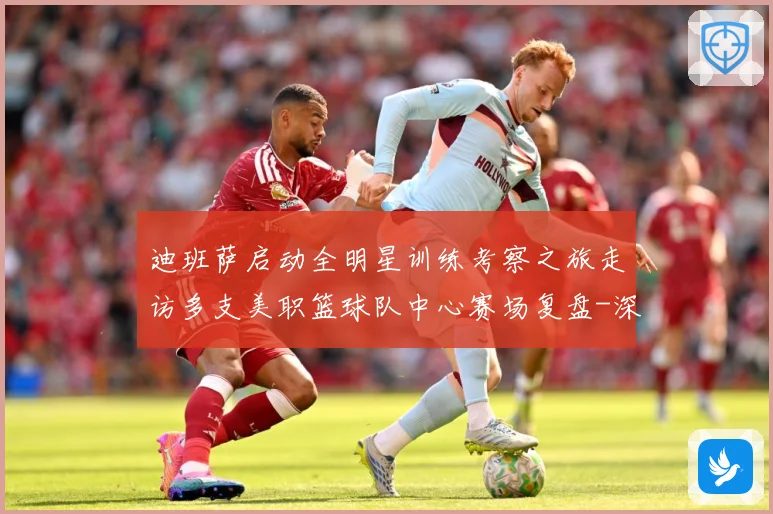 迪班萨启动全明星训练考察之旅走访多支美职篮球队中心赛场复盘-深度解析