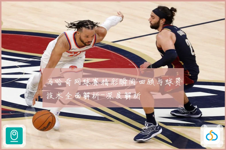 马哈奇网球赛精彩瞬间回顾与球员技术全面解析-深度解析