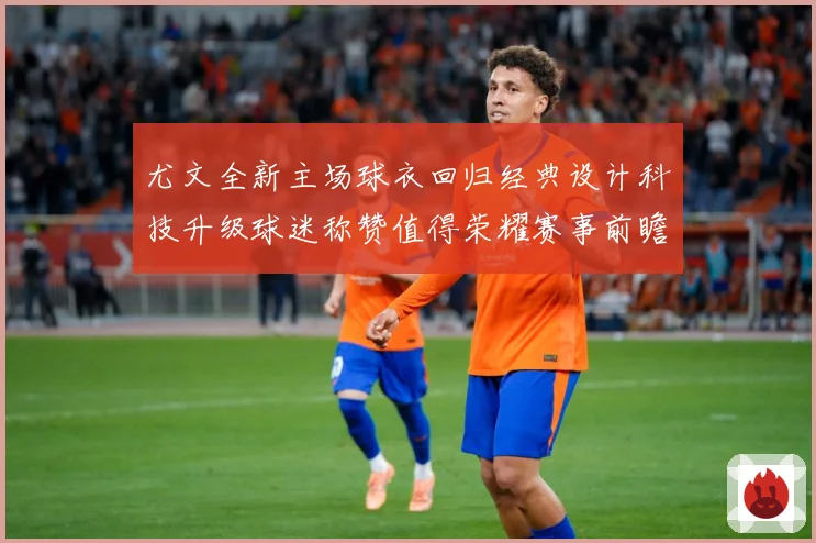 尤文全新主场球衣回归经典设计科技升级球迷称赞值得荣耀赛事前瞻-深度解析
