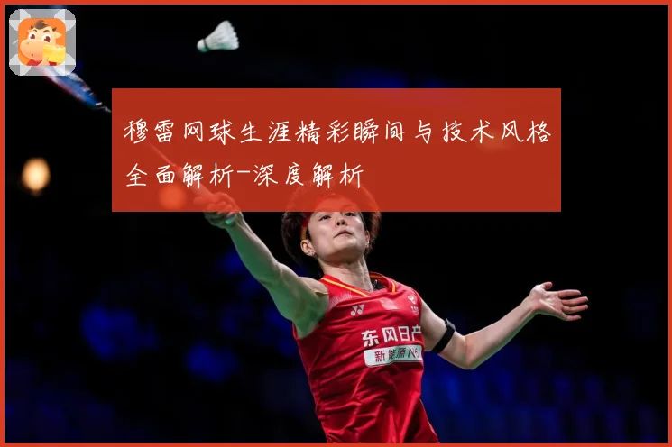 穆雷网球生涯精彩瞬间与技术风格全面解析-深度解析
