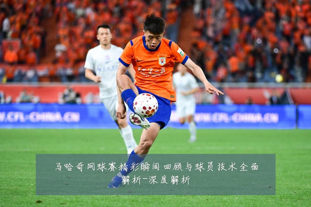 马哈奇网球赛精彩瞬间回顾与球员技术全面解析-深度解析