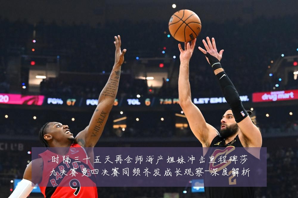 时隔三十五天再会师海产姐妹冲击里程碑莎九决赛曼四决赛同频齐发成长观察-深度解析